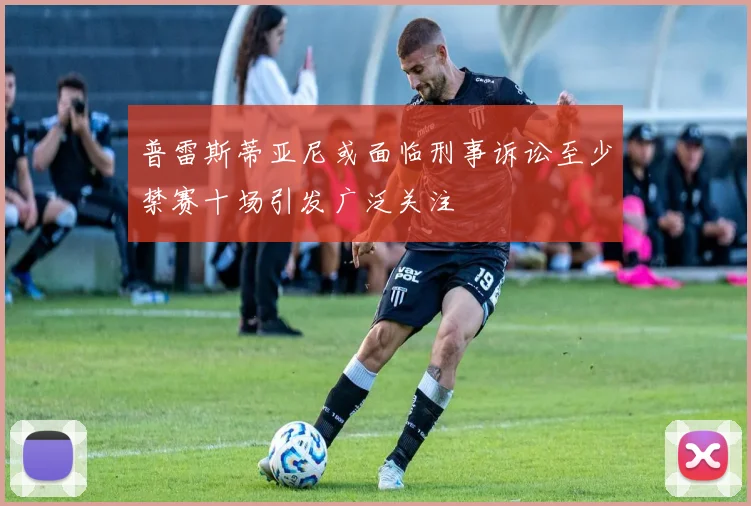 普雷斯蒂亚尼或面临刑事诉讼至少禁赛十场引发广泛关注
