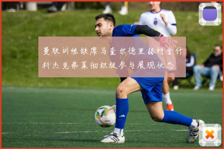 曼联训练缺席马奎尔德里赫特舍什科杰克弗莱彻积极参与展现状态