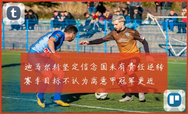 迪马尔科坚定信念国米有责任逆转赛季目标不认为离意甲冠军更近