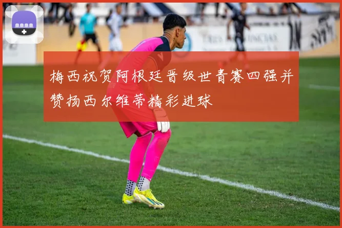 梅西祝贺阿根廷晋级世青赛四强并赞扬西尔维蒂精彩进球