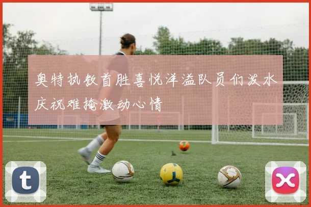 奥特执教首胜喜悦洋溢队员们泼水庆祝难掩激动心情