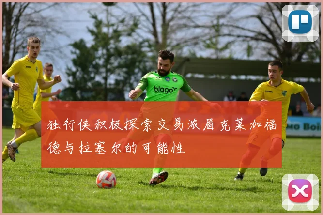 独行侠积极探索交易浓眉克莱加福德与拉塞尔的可能性