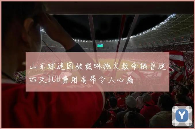 山东球迷因被戴琳拖欠救命钱昏迷四天ICU费用高昂令人心痛