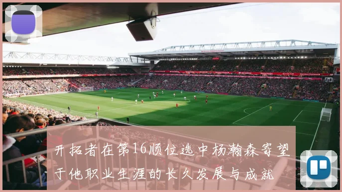 开拓者在第16顺位选中杨瀚森寄望于他职业生涯的长久发展与成就