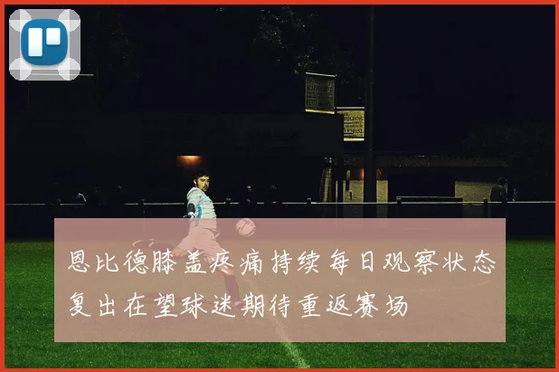 恩比德膝盖疼痛持续每日观察状态复出在望球迷期待重返赛场