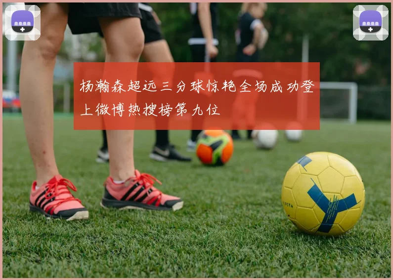 杨瀚森超远三分球惊艳全场成功登上微博热搜榜第九位