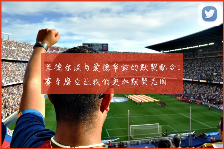 兰德尔谈与爱德华兹的默契配合：赛季磨合让我们更加默契无间