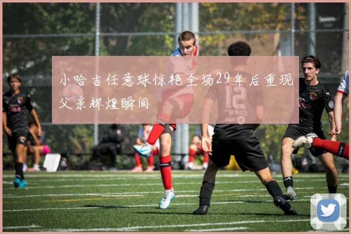 小哈吉任意球惊艳全场29年后重现父亲辉煌瞬间