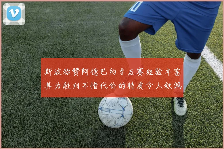 斯波称赞阿德巴约季后赛经验丰富其为胜利不惜代价的特质令人钦佩