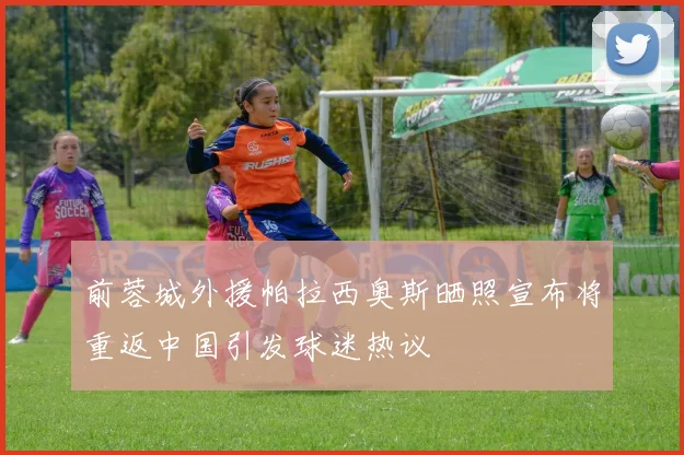 前蓉城外援帕拉西奥斯晒照宣布将重返中国引发球迷热议