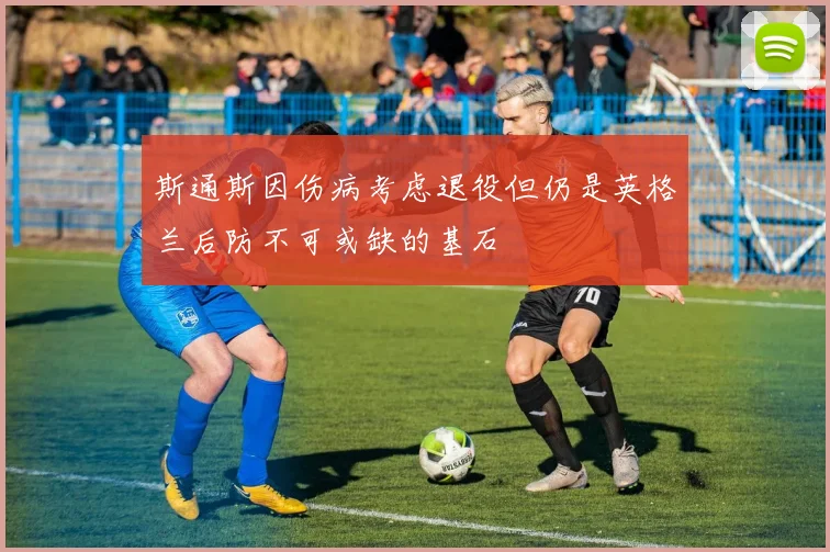 斯通斯因伤病考虑退役但仍是英格兰后防不可或缺的基石