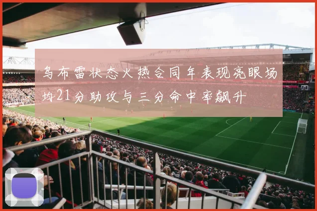 乌布雷状态火热合同年表现亮眼场均21分助攻与三分命中率飙升
