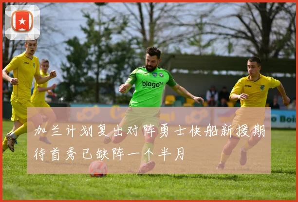 加兰计划复出对阵勇士快船新援期待首秀已缺阵一个半月