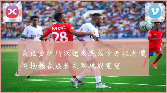 美记分析科沃德表现或令开拓者懊悔杨瀚森成长之路挑战重重
