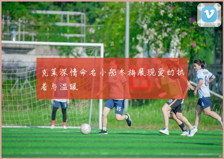 克莱深情命名小船冬梅展现爱的执着与温暖