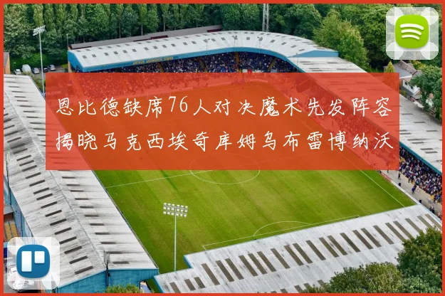 恩比德缺席76人对决魔术先发阵容揭晓马克西埃奇库姆乌布雷博纳沃克齐上阵