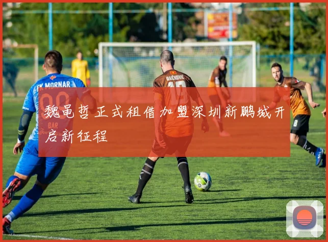 魏黾哲正式租借加盟深圳新鹏城开启新征程