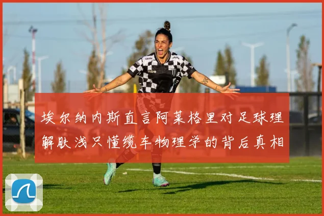 埃尔纳内斯直言阿莱格里对足球理解肤浅只懂缆车物理学的背后真相