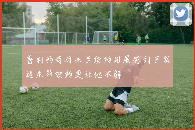 普利西奇对米兰续约进展感到困惑迈尼昂续约更让他不解