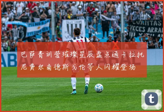 巴萨青训营璀璨星辰盘点通卡拉托尼费尔南德斯戈伦等人闪耀登场