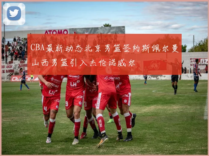 CBA最新动态北京男篮签约斯佩尔曼山西男篮引入杰伦诺威尔