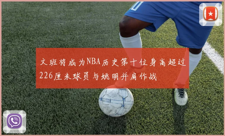 文班将成为NBA历史第十位身高超过226厘米球员与姚明并肩作战