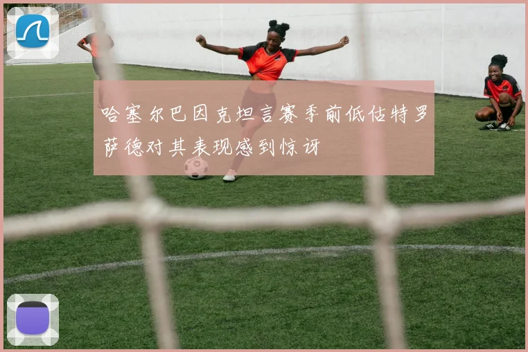 哈塞尔巴因克坦言赛季前低估特罗萨德对其表现感到惊讶