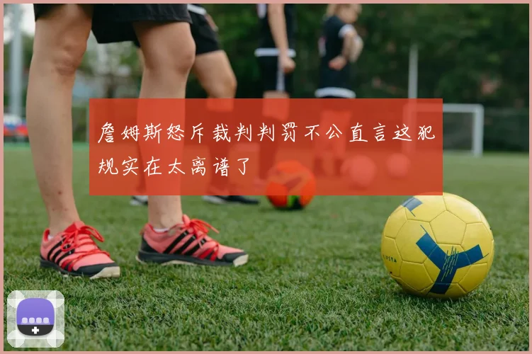 詹姆斯怒斥裁判判罚不公直言这犯规实在太离谱了