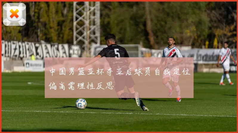 中国男篮亚杯夺亚后球员自我定位偏高需理性反思