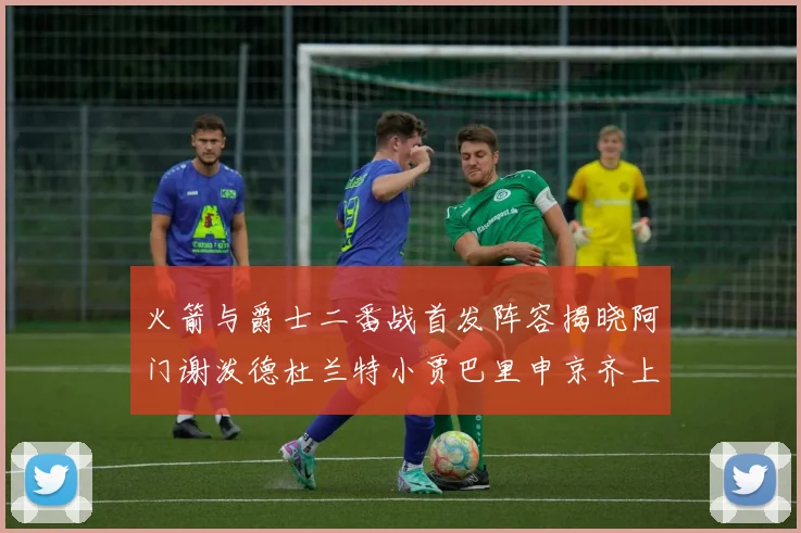 火箭与爵士二番战首发阵容揭晓阿门谢泼德杜兰特小贾巴里申京齐上阵