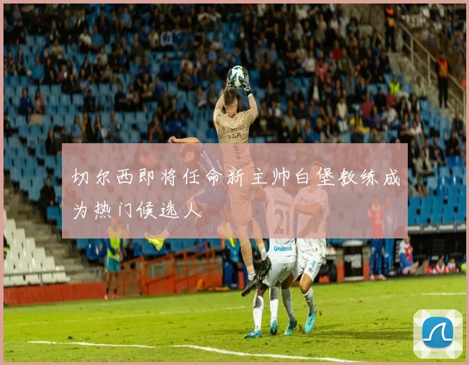 切尔西即将任命新主帅白堡教练成为热门候选人