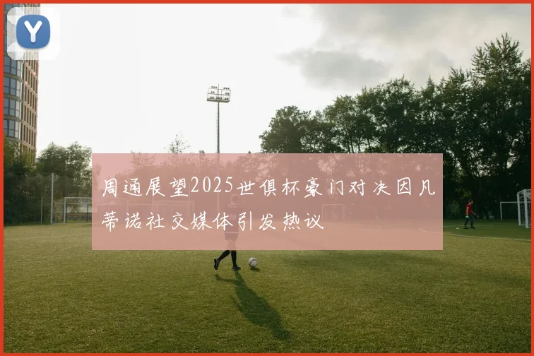 周通展望2025世俱杯豪门对决因凡蒂诺社交媒体引发热议
