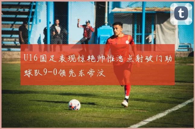 U16国足表现惊艳帅惟浩点射破门助球队9-0领先东帝汶