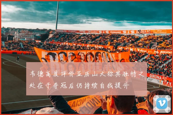 韦德高度评价亚历山大称其独特之处在于夺冠后仍持续自我提升