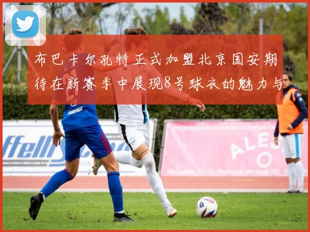 布巴卡尔孔特正式加盟北京国安期待在新赛季中展现8号球衣的魅力与实力