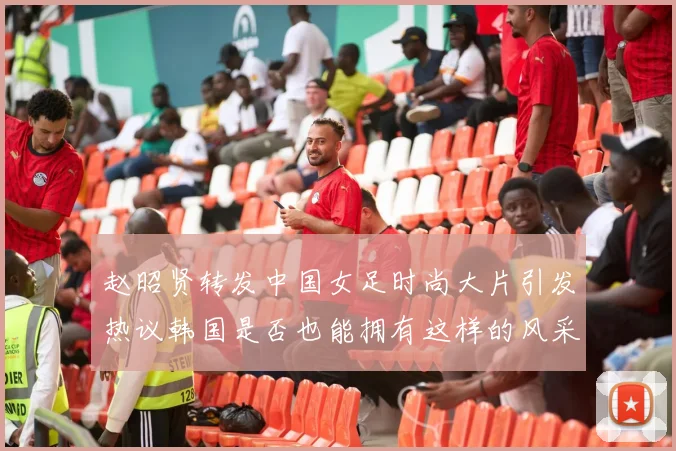 赵昭贤转发中国女足时尚大片引发热议韩国是否也能拥有这样的风采