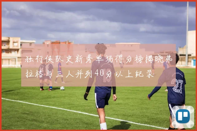 独行侠队史新秀单场得分榜揭晓弗拉格与三人并列40分以上纪录