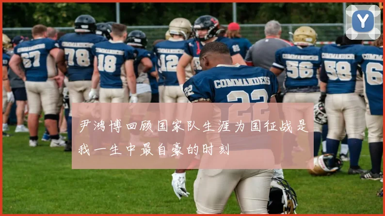 尹鸿博回顾国家队生涯为国征战是我一生中最自豪的时刻