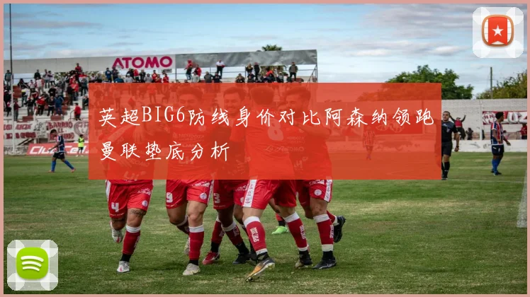 英超BIG6防线身价对比阿森纳领跑曼联垫底分析