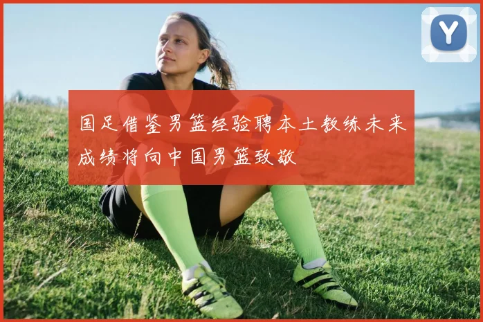 国足借鉴男篮经验聘本土教练未来成绩将向中国男篮致敬