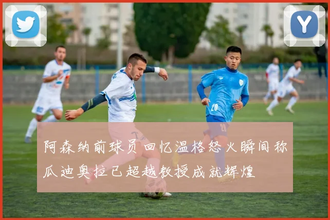 阿森纳前球员回忆温格怒火瞬间称瓜迪奥拉已超越教授成就辉煌